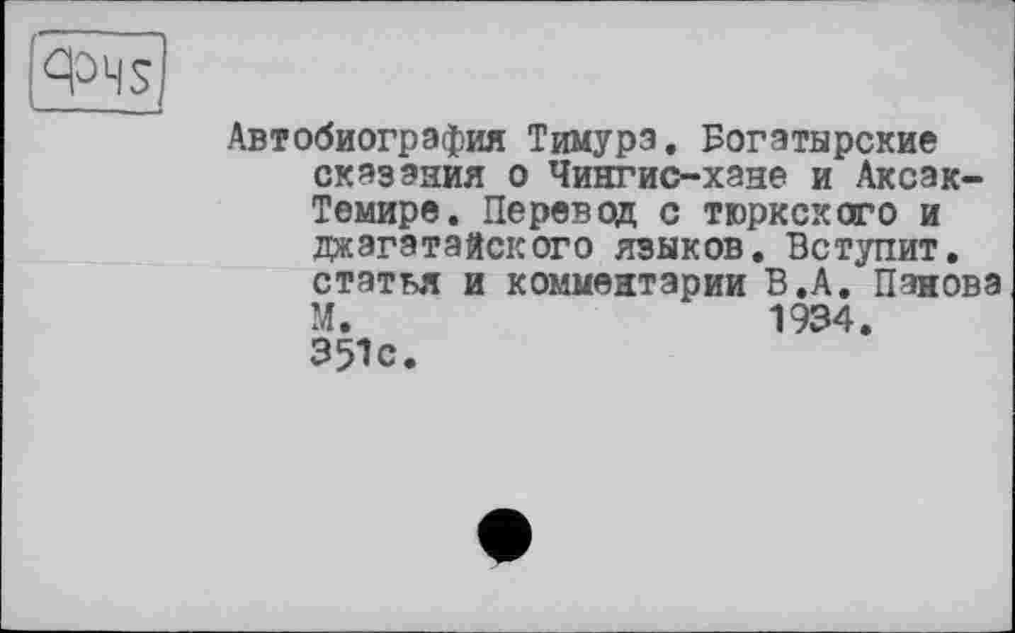 ﻿Фч$
Автобиография Тимура. Богатырские сказания о Чингис-хане и Аксак-Темире. Перевод с тюркского и джэгатайского языков. Вступит, статья и комментарии В.А. Панова М.	1934.
351с.